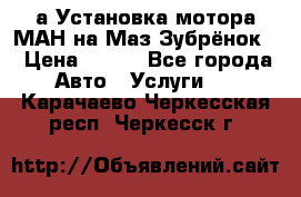 а Установка мотора МАН на Маз Зубрёнок  › Цена ­ 250 - Все города Авто » Услуги   . Карачаево-Черкесская респ.,Черкесск г.